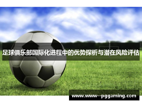 足球俱乐部国际化进程中的优势探析与潜在风险评估 足球俱乐部国际化进程中的优势探析与潜在风险评估