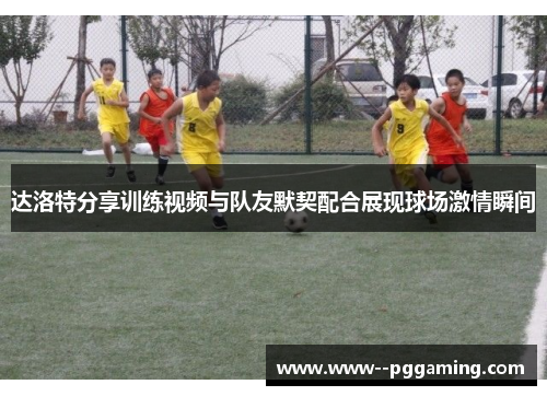 达洛特分享训练视频与队友默契配合展现球场激情瞬间