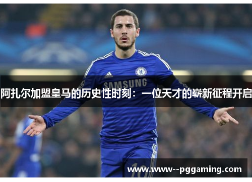 阿扎尔加盟皇马的历史性时刻：一位天才的崭新征程开启