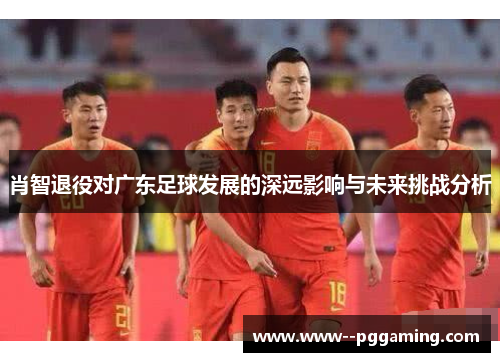 肖智退役对广东足球发展的深远影响与未来挑战分析