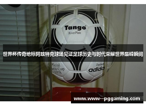 世界杯传奇地标阿兹特克球场见证足球历史与时代荣耀世界巅峰瞬间 世界杯传奇地标阿兹特克球场见证足球历史与时代荣耀世界巅峰瞬间