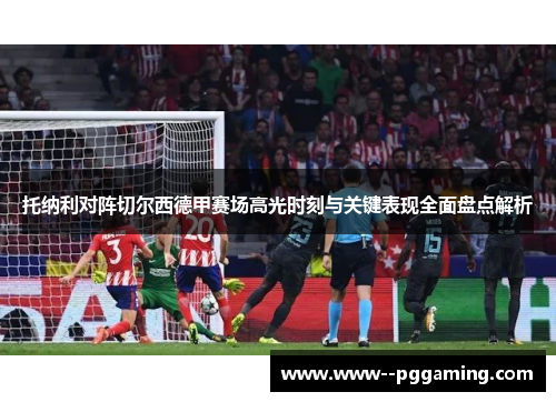 托纳利对阵切尔西德甲赛场高光时刻与关键表现全面盘点解析