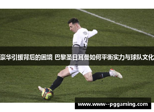 豪华引援背后的困境 巴黎圣日耳曼如何平衡实力与球队文化 豪华引援背后的困境 巴黎圣日耳曼如何平衡实力与球队文化