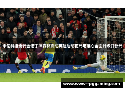 米伦科维奇转会诺丁汉森林震动英超后防布局与雄心全面升级开新局 米伦科维奇转会诺丁汉森林震动英超后防布局与雄心全面升级开新局