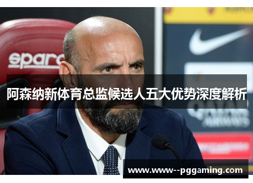 阿森纳新体育总监候选人五大优势深度解析 阿森纳新体育总监候选人五大优势深度解析