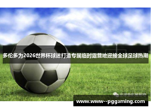 多伦多为2026世界杯球迷打造专属临时露营地迎接全球足球热潮 多伦多为2026世界杯球迷打造专属临时露营地迎接全球足球热潮