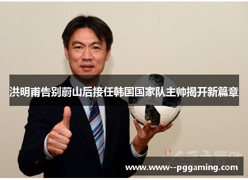 洪明甫告别蔚山后接任韩国国家队主帅揭开新篇章 洪明甫告别蔚山后接任韩国国家队主帅揭开新篇章