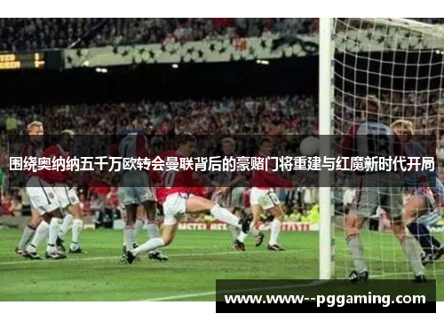 围绕奥纳纳五千万欧转会曼联背后的豪赌门将重建与红魔新时代开局 围绕奥纳纳五千万欧转会曼联背后的豪赌门将重建与红魔新时代开局