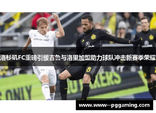 洛杉矶FC重磅引援吉鲁与洛里加盟助力球队冲击新赛季荣耀 洛杉矶FC重磅引援吉鲁与洛里加盟助力球队冲击新赛季荣耀