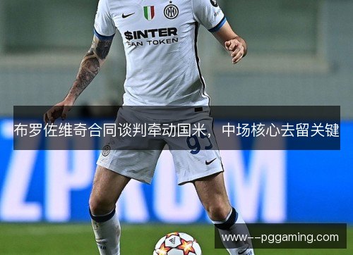 布罗佐维奇合同谈判牵动国米,中场核心去留关键 布罗佐维奇合同谈判牵动国米,中场核心去留关键